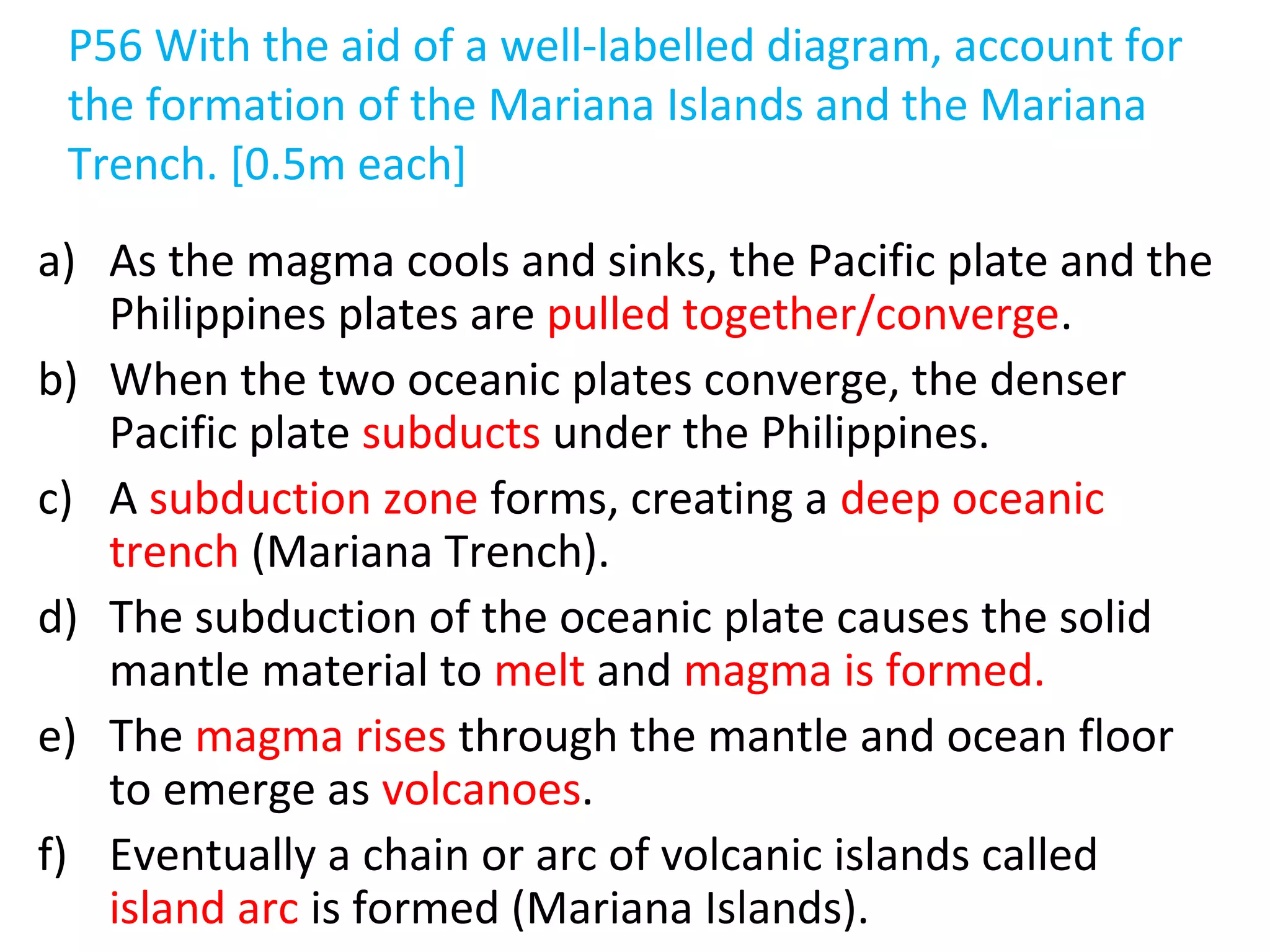 P56 With the aid of a well-labelled diagram, account for
the formation of the Mariana Islands and the Mariana
Trench. [0.5m each]
a) As the magma cools and sinks, the Pacific plate and the
Philippines plates are pulled together/converge.
b) When the two oceanic plates converge, the denser
Pacific plate subducts under the Philippines.
c) A subduction zone forms, creating a deep oceanic
trench (Mariana Trench).
d) The subduction of the oceanic plate causes the solid
mantle material to melt and magma is formed.
e) The magma rises through the mantle and ocean floor
to emerge as volcanoes.
f) Eventually a chain or arc of volcanic islands called
island arc is formed (Mariana Islands).
 