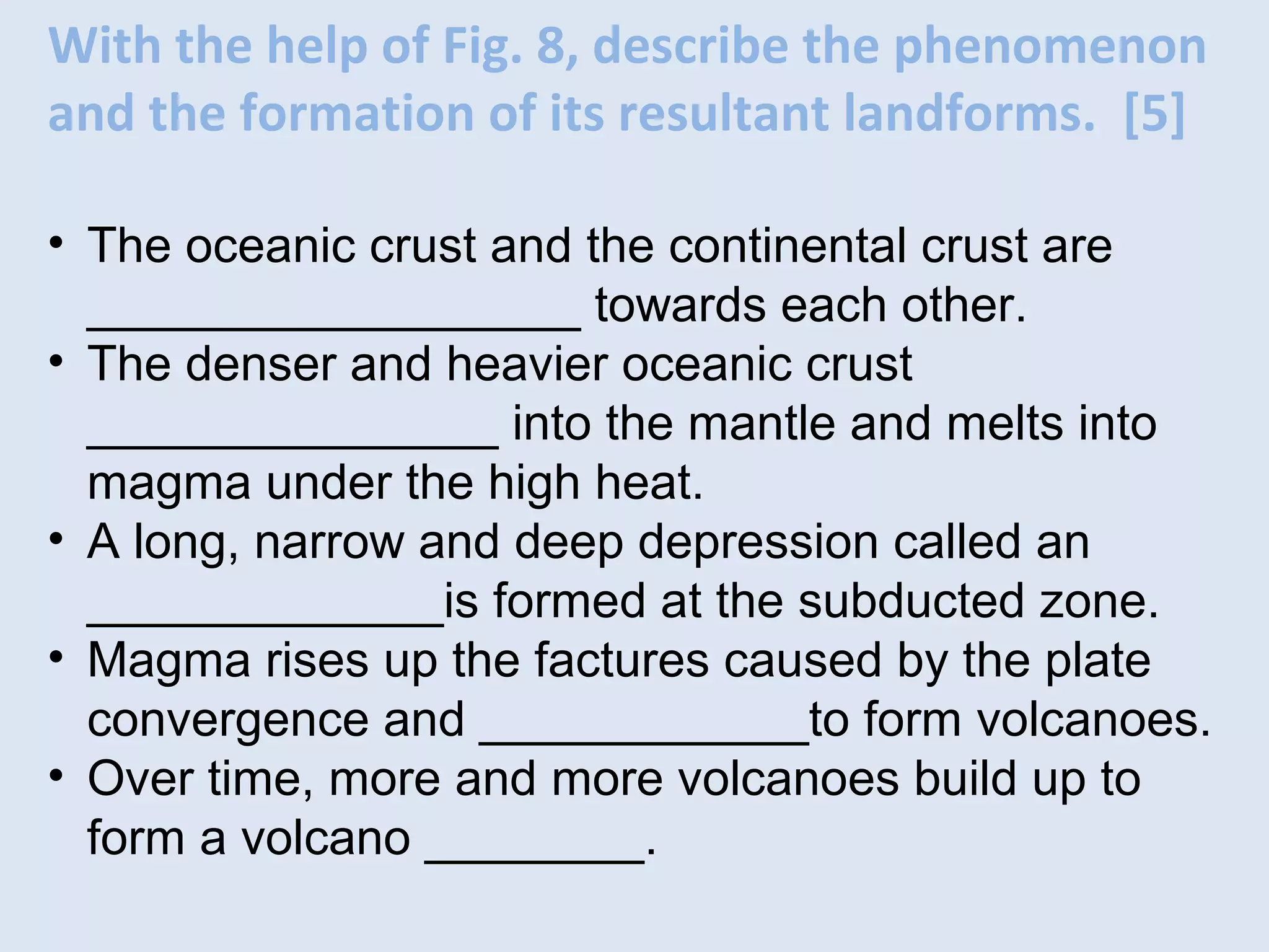 With the help of Fig. 8, describe the phenomenon
and the formation of its resultant landforms. [5]
• The oceanic crust and the continental crust are
__________________ towards each other.
• The denser and heavier oceanic crust
_______________ into the mantle and melts into
magma under the high heat.
• A long, narrow and deep depression called an
_____________is formed at the subducted zone.
• Magma rises up the factures caused by the plate
convergence and ____________to form volcanoes.
• Over time, more and more volcanoes build up to
form a volcano ________.
 