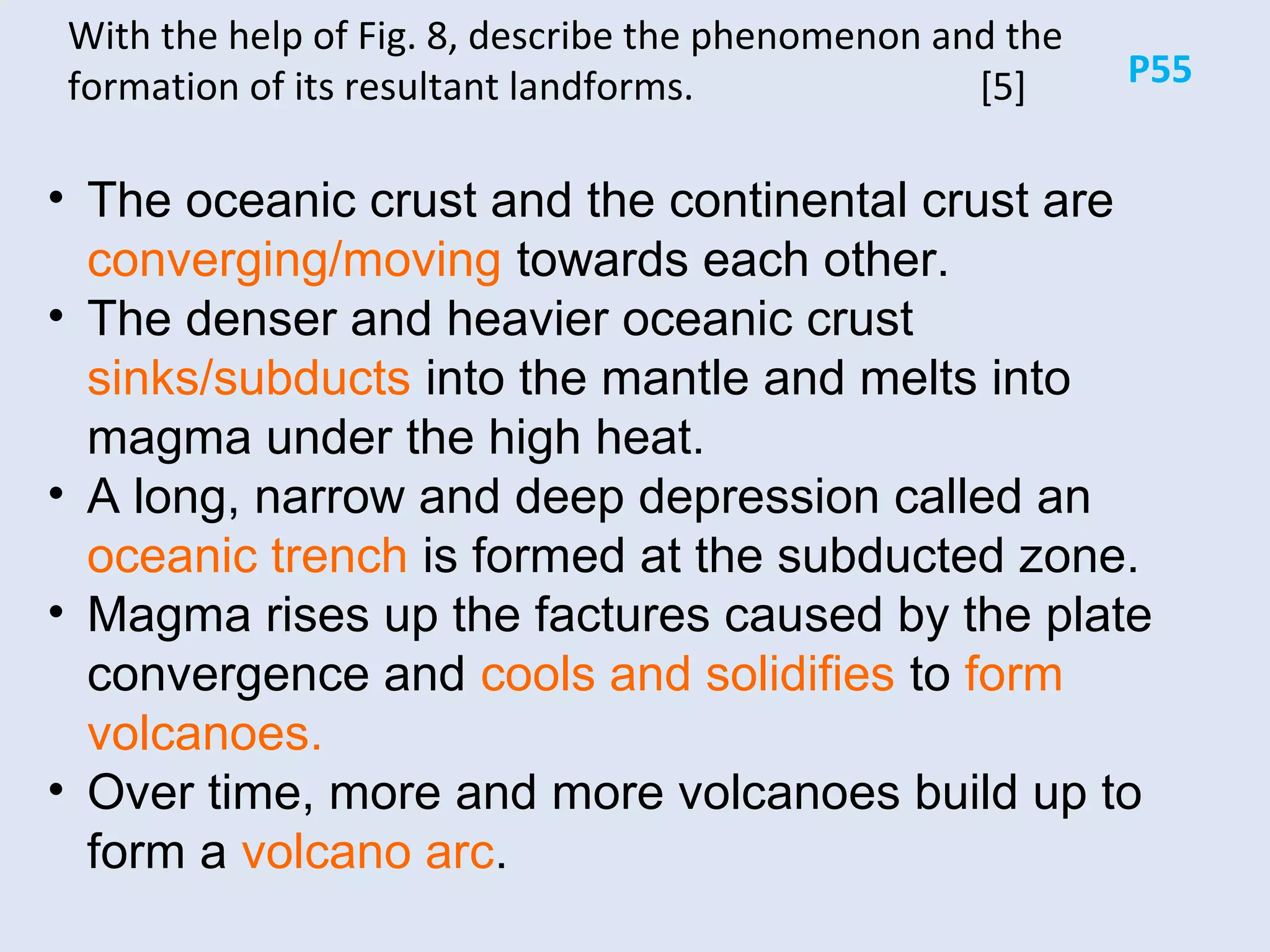 P55
With the help of Fig. 8, describe the phenomenon and the
formation of its resultant landforms. [5]
• The oceanic crust and the continental crust are
converging/moving towards each other.
• The denser and heavier oceanic crust
sinks/subducts into the mantle and melts into
magma under the high heat.
• A long, narrow and deep depression called an
oceanic trench is formed at the subducted zone.
• Magma rises up the factures caused by the plate
convergence and cools and solidifies to form
volcanoes.
• Over time, more and more volcanoes build up to
form a volcano arc.
 