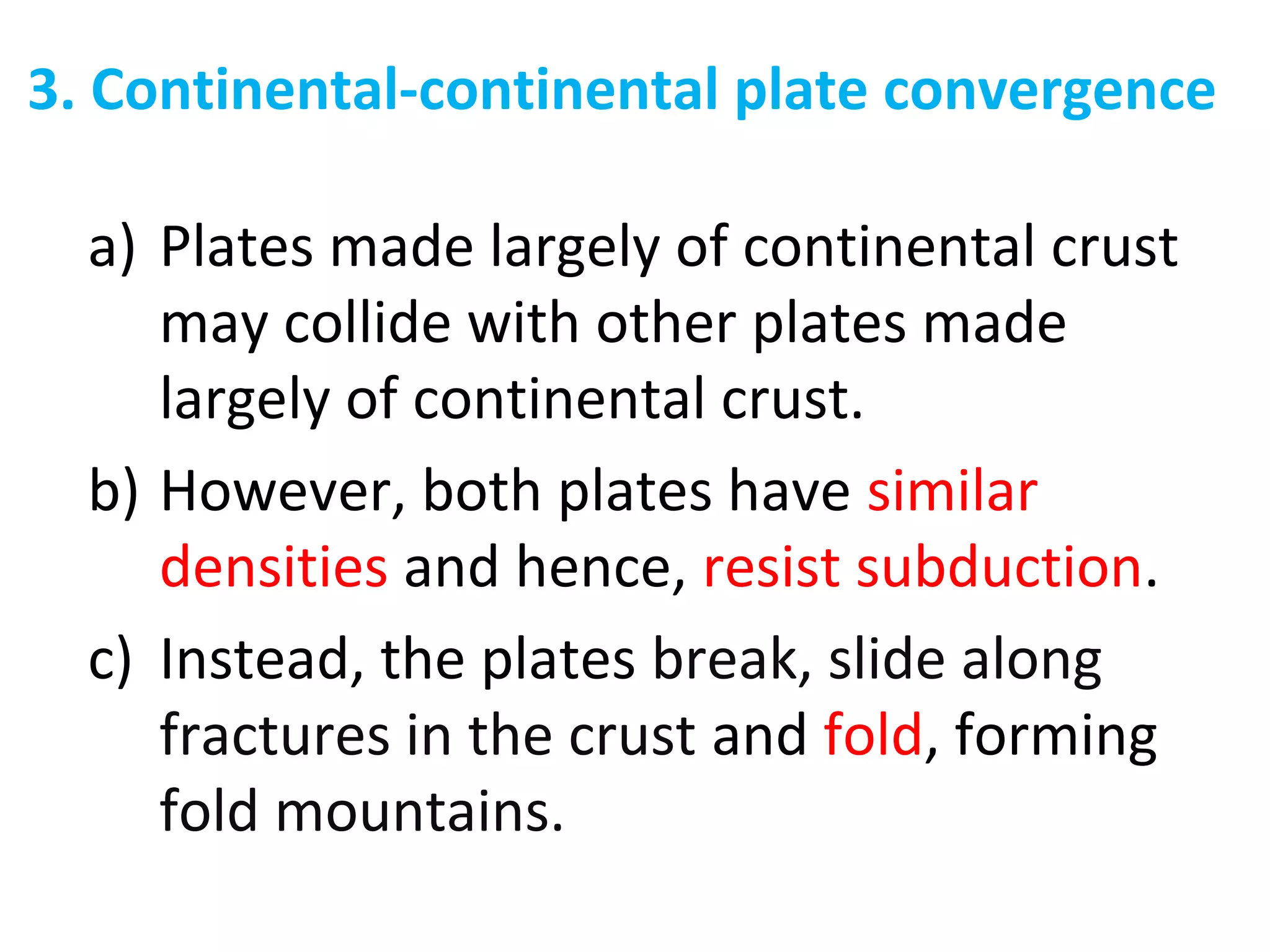 3. Continental-continental plate convergence
a) Plates made largely of continental crust
may collide with other plates made
largely of continental crust.
b) However, both plates have similar
densities and hence, resist subduction.
c) Instead, the plates break, slide along
fractures in the crust and fold, forming
fold mountains.
 