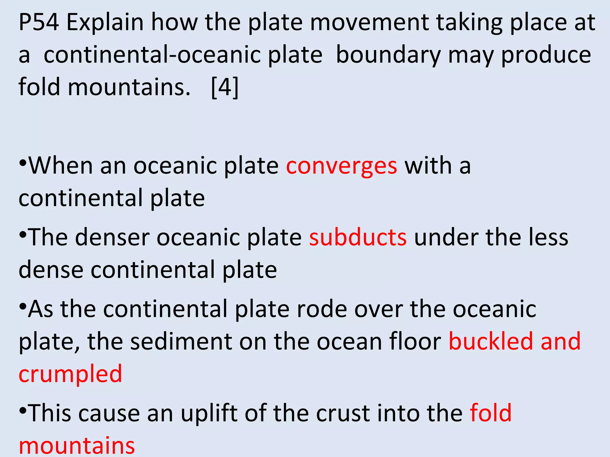 P54 Explain how the plate movement taking place at
a continental-oceanic plate boundary may produce
fold mountains. [4]
•When an oceanic plate converges with a
continental plate
•The denser oceanic plate subducts under the less
dense continental plate
•As the continental plate rode over the oceanic
plate, the sediment on the ocean floor buckled and
crumpled
•This cause an uplift of the crust into the fold
mountains
 
