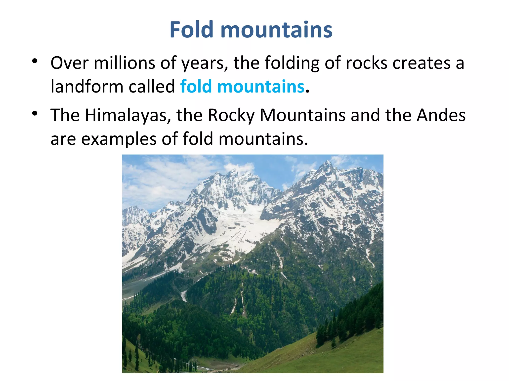 Fold mountains
• Over millions of years, the folding of rocks creates a
landform called fold mountains.
• The Himalayas, the Rocky Mountains and the Andes
are examples of fold mountains.
 