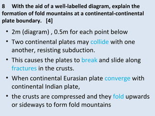 • 2m (diagram) , 0.5m for each point below
• Two continental plates may collide with one
another, resisting subduction.
• This causes the plates to break and slide along
fractures in the crusts.
• When continental Eurasian plate converge with
continental Indian plate,
• the crusts are compressed and they fold upwards
or sideways to form fold mountains
8 With the aid of a well-labelled diagram, explain the
formation of fold mountains at a continental-continental
plate boundary. [4]
 