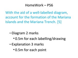 HomeWork – P56
With the aid of a well-labelled diagram,
account for the formation of the Mariana
Islands and the Mariana Trench. [5]
–Diagram 2 marks
•0.5m for each labelling/drawing
–Explanation 3 marks
•0.5m for each point
 