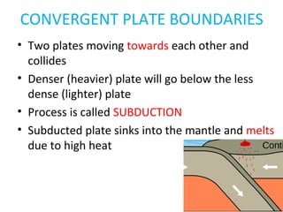 CONVERGENT PLATE BOUNDARIES
• Two plates moving towards each other and
collides
• Denser (heavier) plate will go below the less
dense (lighter) plate
• Process is called SUBDUCTION
• Subducted plate sinks into the mantle and melts
due to high heat
 