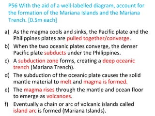 P56 With the aid of a well-labelled diagram, account for
the formation of the Mariana Islands and the Mariana
Trench. [0.5m each]
a) As the magma cools and sinks, the Pacific plate and the
Philippines plates are pulled together/converge.
b) When the two oceanic plates converge, the denser
Pacific plate subducts under the Philippines.
c) A subduction zone forms, creating a deep oceanic
trench (Mariana Trench).
d) The subduction of the oceanic plate causes the solid
mantle material to melt and magma is formed.
e) The magma rises through the mantle and ocean floor
to emerge as volcanoes.
f) Eventually a chain or arc of volcanic islands called
island arc is formed (Mariana Islands).
 
