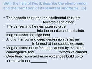 With the help of Fig. 8, describe the phenomenon
and the formation of its resultant landforms. [5]
• The oceanic crust and the continental crust are
__________________ towards each other.
• The denser and heavier oceanic crust
_______________ into the mantle and melts into
magma under the high heat.
• A long, narrow and deep depression called an
_____________is formed at the subducted zone.
• Magma rises up the factures caused by the plate
convergence and ____________to form volcanoes.
• Over time, more and more volcanoes build up to
form a volcano ________.
 