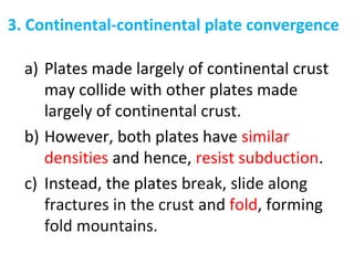 3. Continental-continental plate convergence
a) Plates made largely of continental crust
may collide with other plates made
largely of continental crust.
b) However, both plates have similar
densities and hence, resist subduction.
c) Instead, the plates break, slide along
fractures in the crust and fold, forming
fold mountains.
 