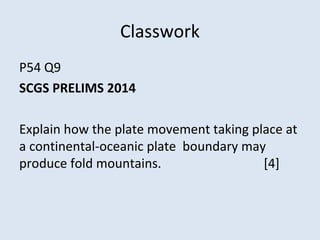 Classwork
P54 Q9
SCGS PRELIMS 2014
Explain how the plate movement taking place at
a continental-oceanic plate boundary may
produce fold mountains. [4]
 