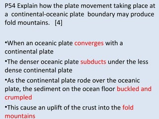 P54 Explain how the plate movement taking place at
a continental-oceanic plate boundary may produce
fold mountains. [4]
•When an oceanic plate converges with a
continental plate
•The denser oceanic plate subducts under the less
dense continental plate
•As the continental plate rode over the oceanic
plate, the sediment on the ocean floor buckled and
crumpled
•This cause an uplift of the crust into the fold
mountains
 