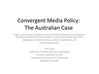 Convergent Media Policy:
The Australian Case
Paper presented to European Communications Research and Education
Association (ECREA) Communications Law & Policy Workshop 2013,
Mediacity UK, Salford Quays, Salford, Manchester, UK
25-26 October 2013
Terry Flew
Professor of Media and Communications
Creative Industries Faculty
Queensland University of Technology
Brisbane, Australia

 