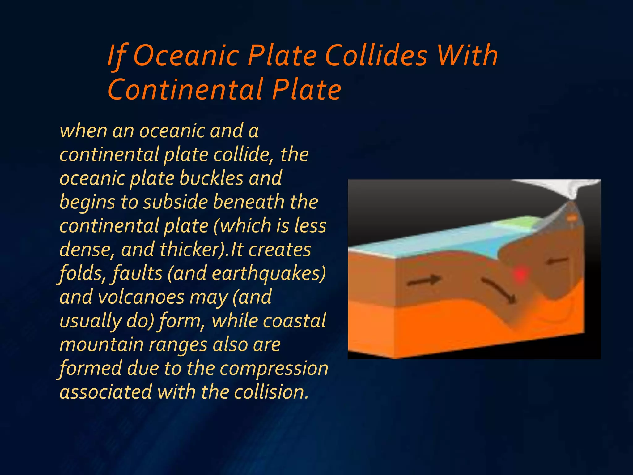 If Oceanic Plate Collides With
Continental Plate
when an oceanic and a
continental plate collide, the
oceanic plate buckles and
begins to subside beneath the
continental plate (which is less
dense, and thicker).It creates
folds, faults (and earthquakes)
and volcanoes may (and
usually do) form, while coastal
mountain ranges also are
formed due to the compression
associated with the collision.
 