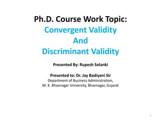 Ph.D. Course Work Topic:
Convergent Validity
And
Discriminant Validity
Presented By: Rupesh Solanki
Presented to: Dr. Jay Badiyani Sir
Department of Business Administration,
M. K. Bhavnagar University, Bhavnagar, Gujarat
1
 