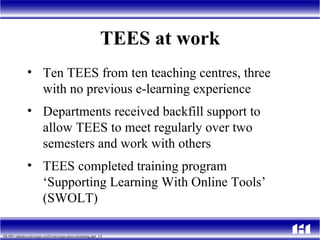 TEES at work Ten TEES from ten teaching centres, three with no previous e-learning experience Departments received backfill support to allow TEES to meet regularly over two semesters and work with others TEES completed training program ‘Supporting Learning With Online Tools’ (SWOLT)  