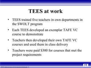 TEES at work TEES trained five teachers in own departments in the SWOLT program  Each TEES developed an exemplar TAFE VC course to demonstrate Teachers then developed their own TAFE VC courses and used them in class delivery Teachers were paid $300 for courses that met the project requirements 