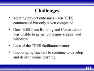 Challenges Meeting project outcomes  –  ten TEES commenced but only seven completed One TEES from Building and Construction was unable to garner colleague support and withdrew Loss of the TEES facilitator/mentor Encouraging teachers to continue to develop and deliver online learning  