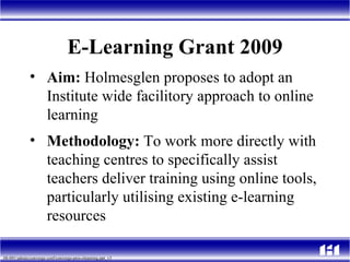 E-Learning Grant 2009 Aim:  Holmesglen proposes to adopt an Institute wide facilitory approach to online learning Methodology:  To work more directly with teaching centres to specifically assist teachers deliver training using online tools, particularly utilising existing e-learning resources  