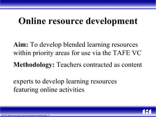 Online resource development Aim:  To develop blended learning resources  within priority areas for use via the TAFE VC Methodology:  Teachers contracted as content  experts to develop learning resources  featuring online activities  