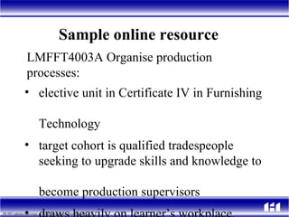 Sample online resource  elective  unit in Certificate IV in Furnishing  Technology ta rget cohort is qualified tradespeople  seeking to upgrade skills and knowledge to  become production supervisors draws heavily on learner’s workplace.   LMFFT4003A Organise production processes:  