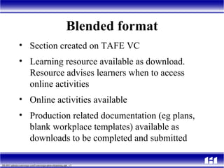 Blended format Section created on TAFE VC  Learning resource available as download.  Resource advises learners when to access online activities  Online activities available  Production related documentation (eg plans, blank workplace templates) available as downloads to be completed and submitted 