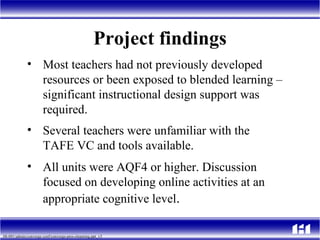 Project findings Most teachers had not previously developed resources or been exposed to blended learning – significant instructional design support was required. Several teachers were unfamiliar with the  TAFE VC and tools available. All units were AQF4 or higher. Discussion focused on developing online activities at an appropriate cognitive level . 