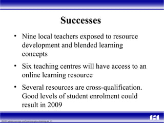 Successes  Nine local teachers exposed to resource development and blended learning concepts Six teaching centres will have access to an online learning resource  Several resources are cross-qualification. Good levels of student enrolment could result in 2009 