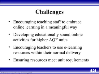 Challenges Encouraging teaching staff to embrace online learning in a meaningful way Developing educationally sound online activities for higher AQF units  Encouraging teachers to use e-learning resources within their normal delivery Ensuring resources meet unit requirements 