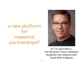 a new platform 
for 
missional 
partnerships? 
Hi. I’m John Henry. 
For 25 years I have mobilized 
students into missions with 
Youth With A Mission 
1 
 