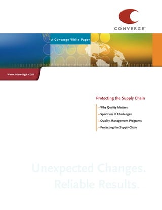 A Con verge White Paper




www.converge.com




                                               Title
                                             Protecting the Supply Chain

                                              • Why Quality Matters

                                              • Spectrum of Challenges
                                              •
                                              • Quality Management Programs
                                              •
                                              • Protecting the Supply Chain
                                              •




              Unexpected Changes.
                 Reliable Results.
 