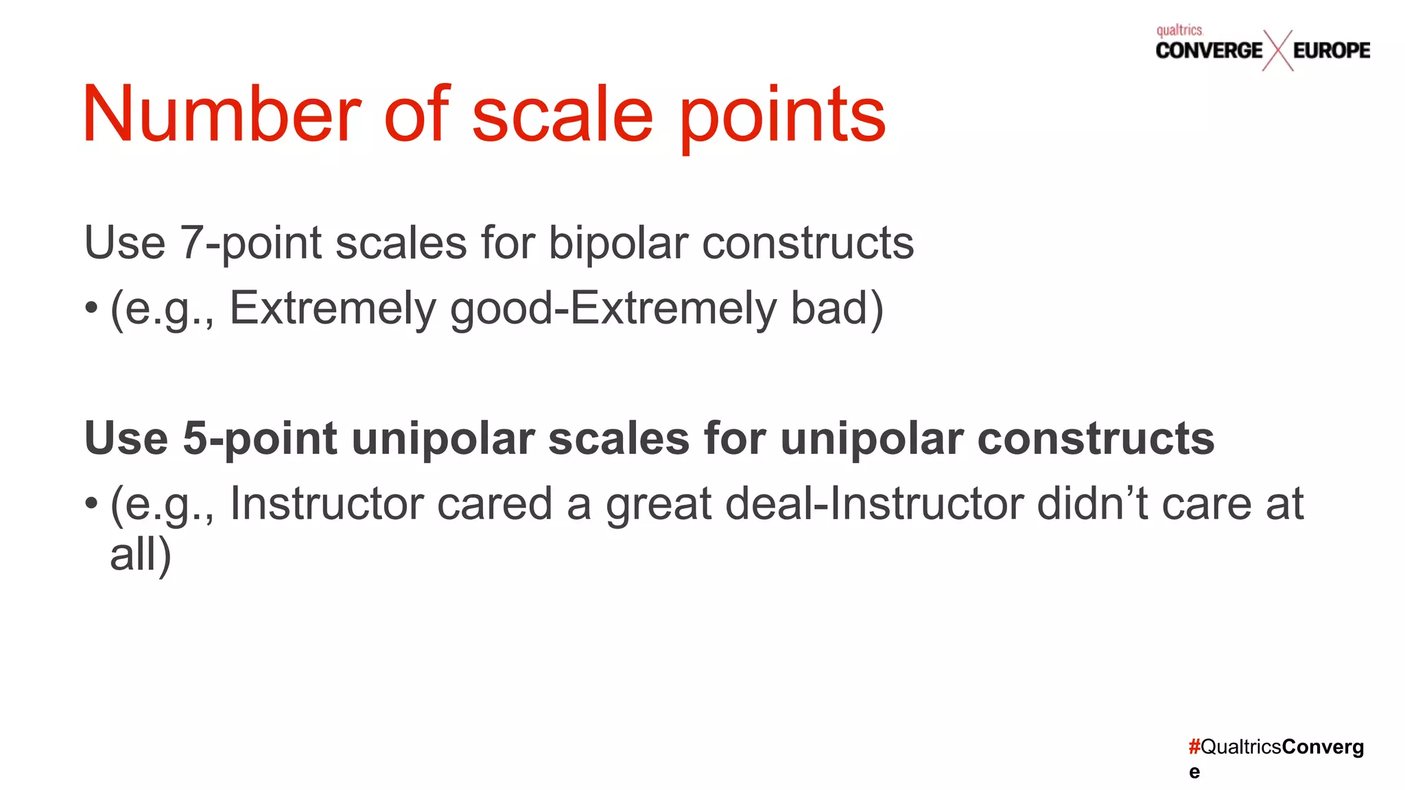 #QualtricsConverg
e
Number of scale points
Use 7-point scales for bipolar constructs
• (e.g., Extremely good-Extremely bad)
Use 5-point unipolar scales for unipolar constructs
• (e.g., Instructor cared a great deal-Instructor didn’t care at
all)
 