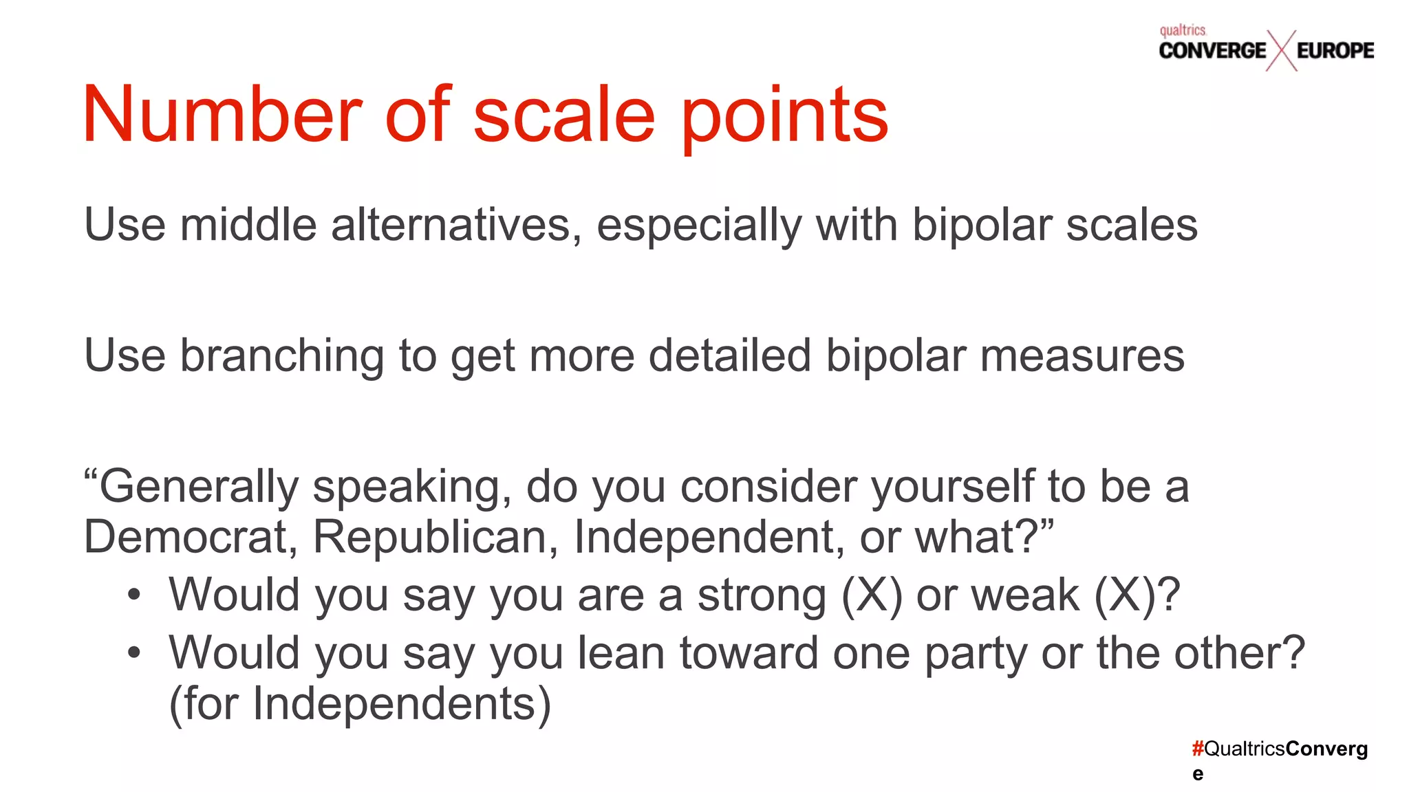 #QualtricsConverg
e
Use middle alternatives, especially with bipolar scales
Use branching to get more detailed bipolar measures
“Generally speaking, do you consider yourself to be a
Democrat, Republican, Independent, or what?”
• Would you say you are a strong (X) or weak (X)?
• Would you say you lean toward one party or the other?
(for Independents)
Number of scale points
 