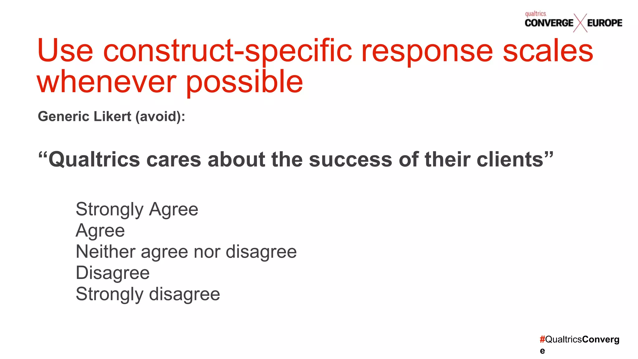 #QualtricsConverg
e
Generic Likert (avoid):
“Qualtrics cares about the success of their clients”
Strongly Agree
Agree
Neither agree nor disagree
Disagree
Strongly disagree
Use construct-specific response scales
whenever possible
 