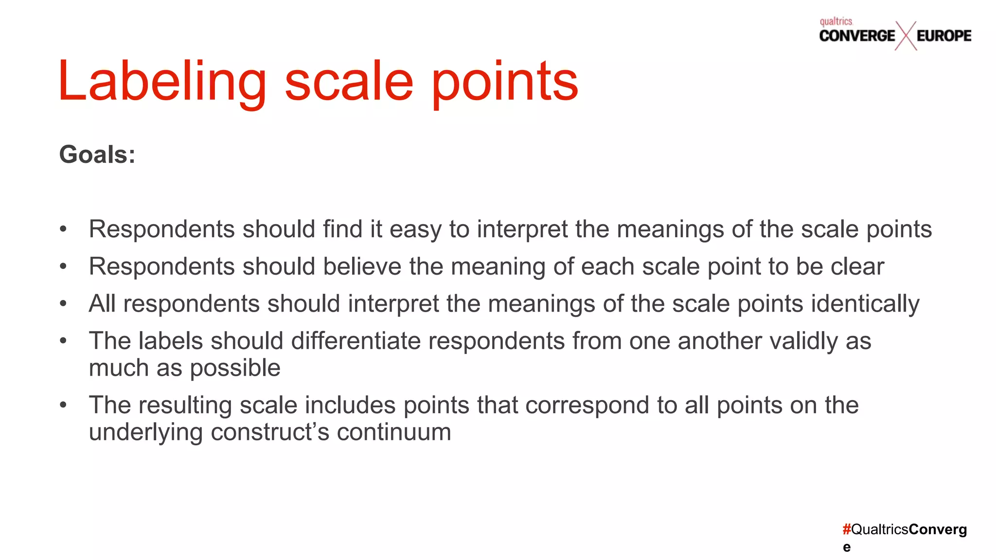 #QualtricsConverg
e
Goals:
• Respondents should find it easy to interpret the meanings of the scale points
• Respondents should believe the meaning of each scale point to be clear
• All respondents should interpret the meanings of the scale points identically
• The labels should differentiate respondents from one another validly as
much as possible
• The resulting scale includes points that correspond to all points on the
underlying construct’s continuum
Labeling scale points
 
