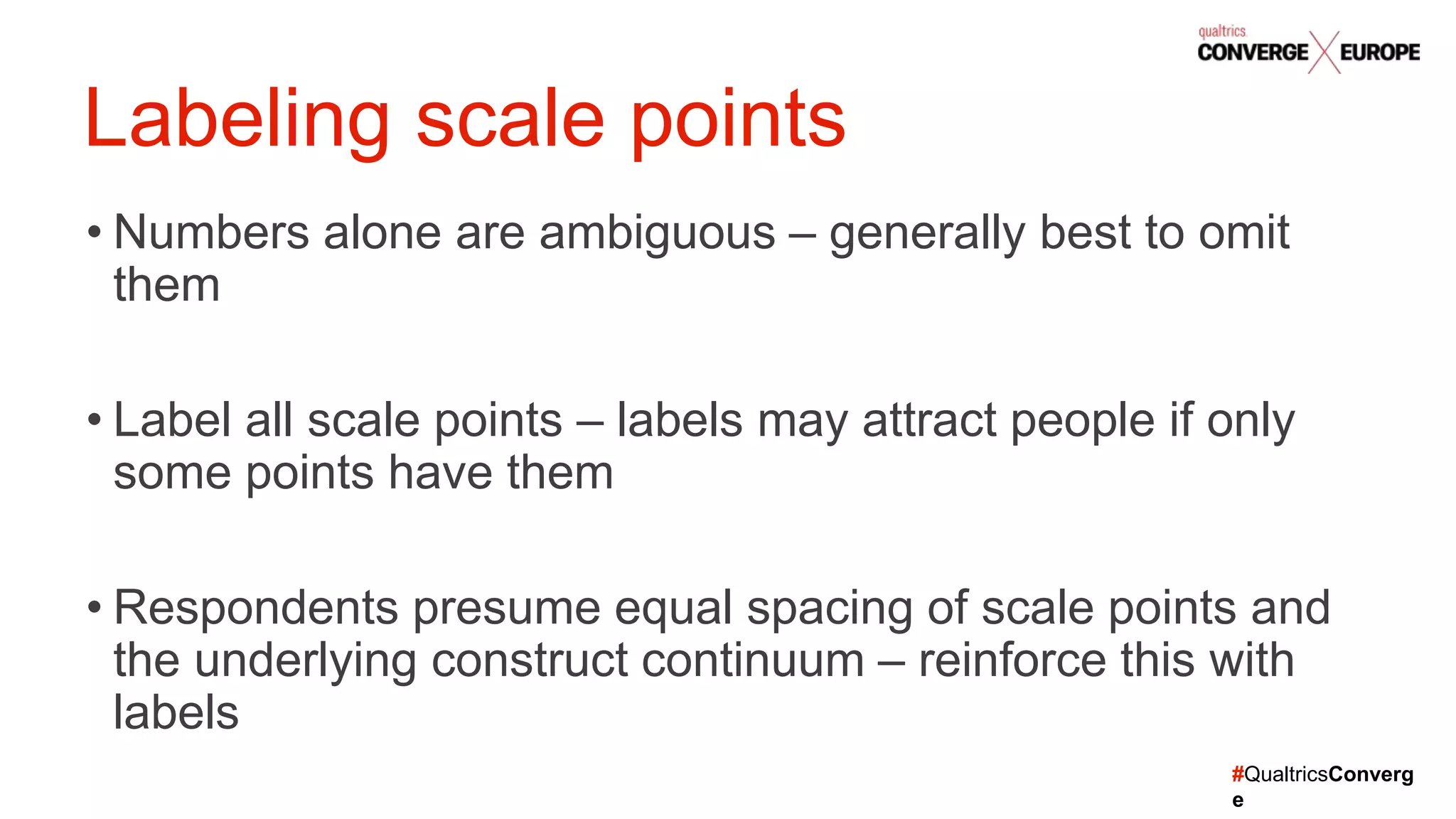 #QualtricsConverg
e
• Numbers alone are ambiguous – generally best to omit
them
• Label all scale points – labels may attract people if only
some points have them
• Respondents presume equal spacing of scale points and
the underlying construct continuum – reinforce this with
labels
Labeling scale points
 