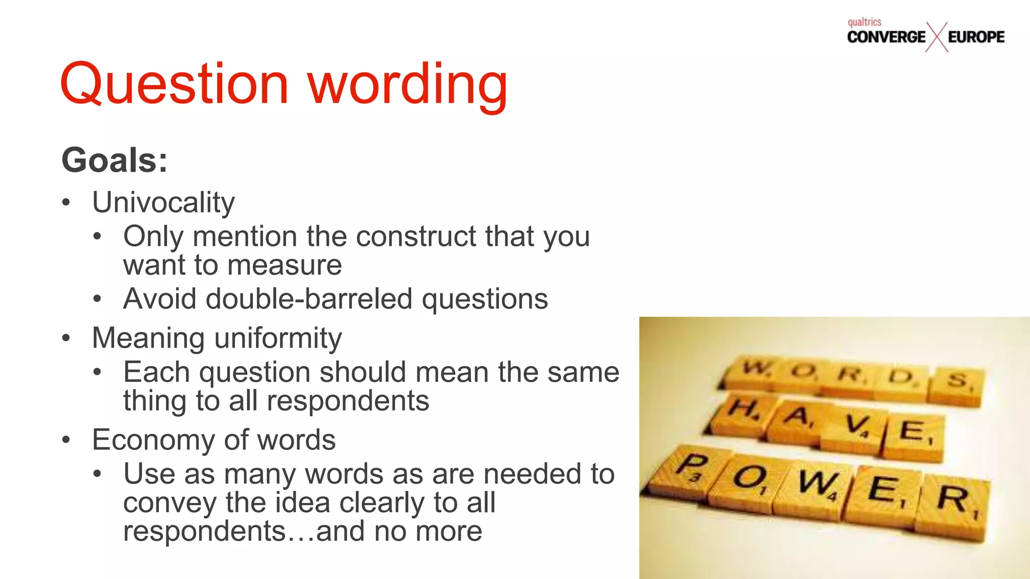 #QualtricsConverg
e
Goals:
• Univocality
• Only mention the construct that you
want to measure
• Avoid double-barreled questions
• Meaning uniformity
• Each question should mean the same
thing to all respondents
• Economy of words
• Use as many words as are needed to
convey the idea clearly to all
respondents…and no more
Question wording
 