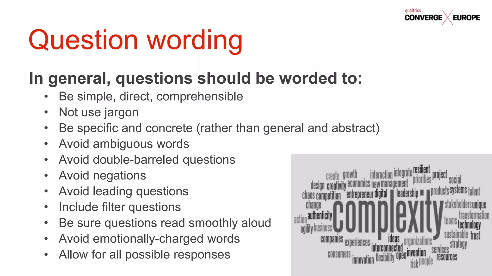 #QualtricsConverg
e
In general, questions should be worded to:
• Be simple, direct, comprehensible
• Not use jargon
• Be specific and concrete (rather than general and abstract)
• Avoid ambiguous words
• Avoid double-barreled questions
• Avoid negations
• Avoid leading questions
• Include filter questions
• Be sure questions read smoothly aloud
• Avoid emotionally-charged words
• Allow for all possible responses
Question wording
 