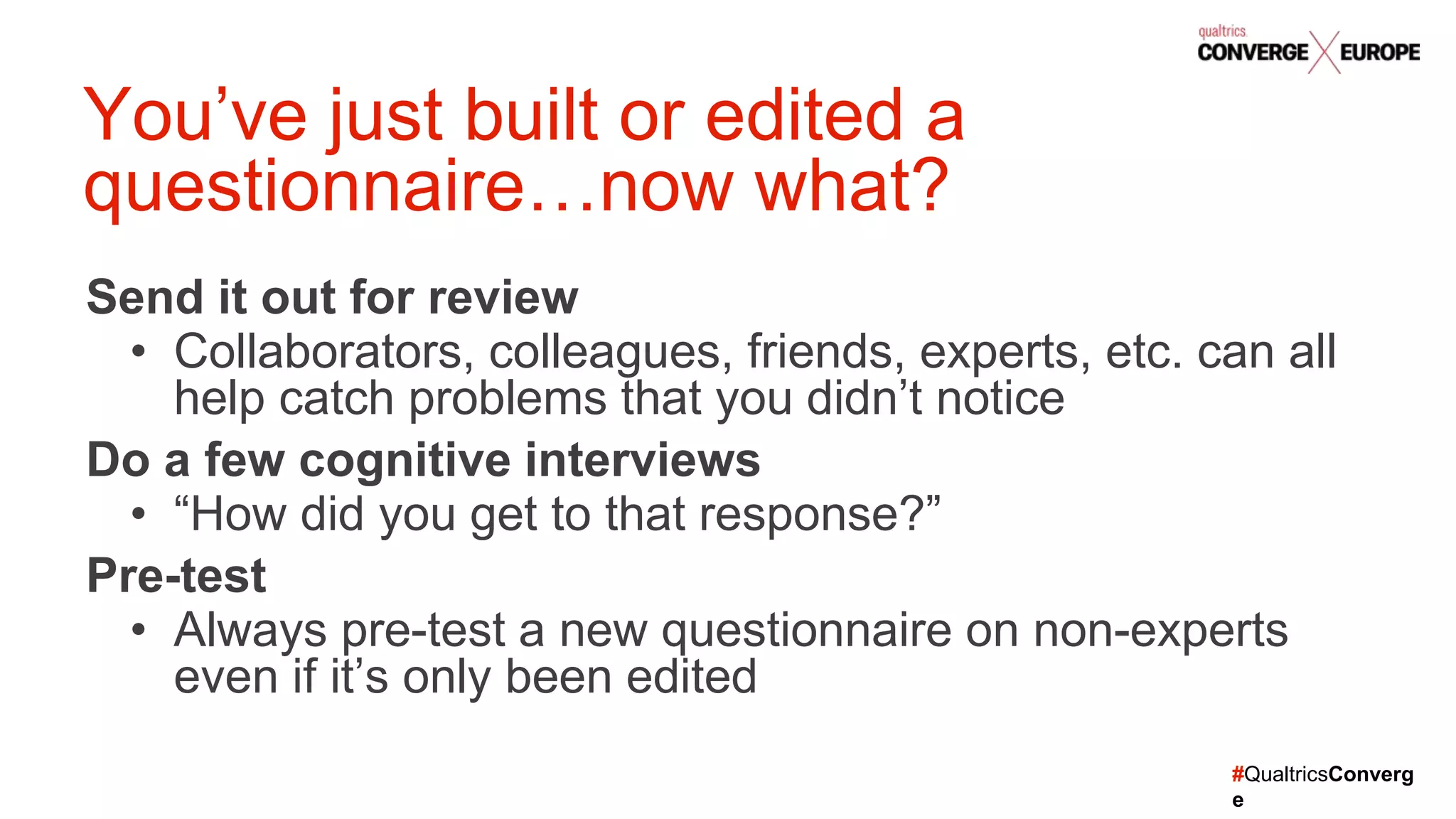 #QualtricsConverg
e
Send it out for review
• Collaborators, colleagues, friends, experts, etc. can all
help catch problems that you didn’t notice
Do a few cognitive interviews
• “How did you get to that response?”
Pre-test
• Always pre-test a new questionnaire on non-experts
even if it’s only been edited
You’ve just built or edited a
questionnaire…now what?
 