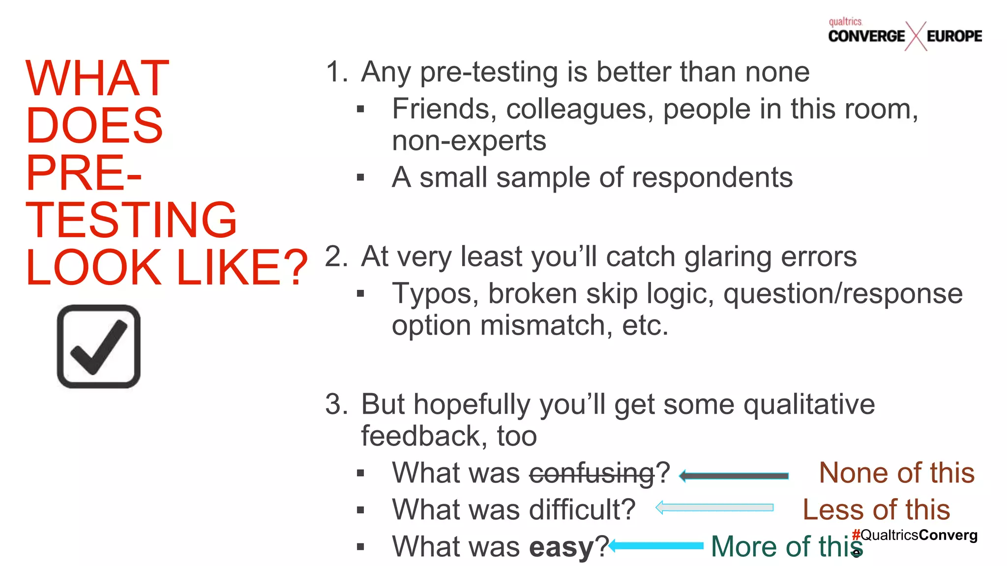 #QualtricsConverg
e
1. Any pre-testing is better than none
▪ Friends, colleagues, people in this room,
non-experts
▪ A small sample of respondents
2. At very least you’ll catch glaring errors
▪ Typos, broken skip logic, question/response
option mismatch, etc.
3. But hopefully you’ll get some qualitative
feedback, too
▪ What was confusing? None of this
▪ What was difficult? Less of this
▪ What was easy? More of this
WHAT
DOES
PRE-
TESTING
LOOK LIKE?
 