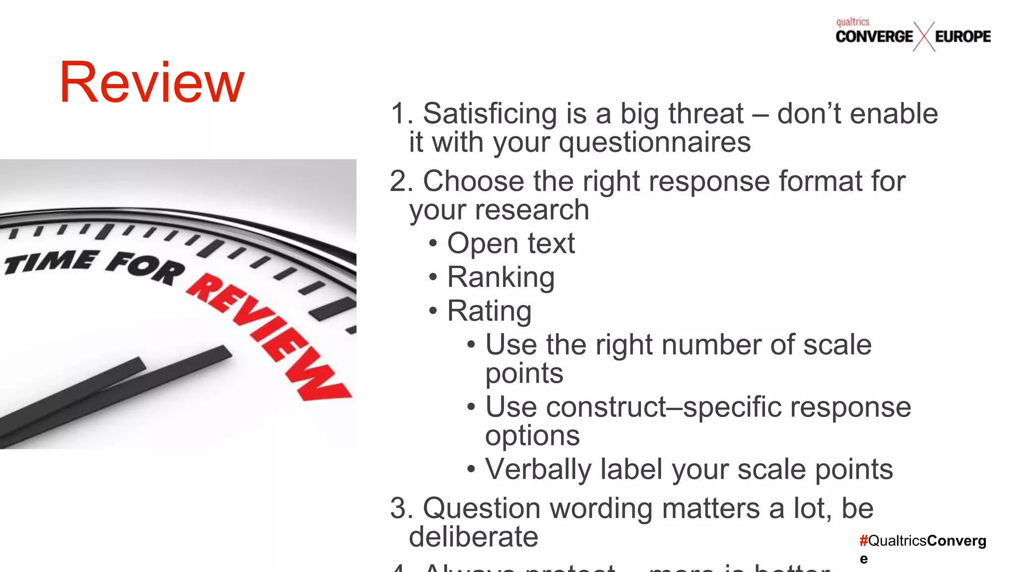 #QualtricsConverg
e
1. Satisficing is a big threat – don’t enable
it with your questionnaires
2. Choose the right response format for
your research
• Open text
• Ranking
• Rating
• Use the right number of scale
points
• Use construct–specific response
options
• Verbally label your scale points
3. Question wording matters a lot, be
deliberate
Review
 