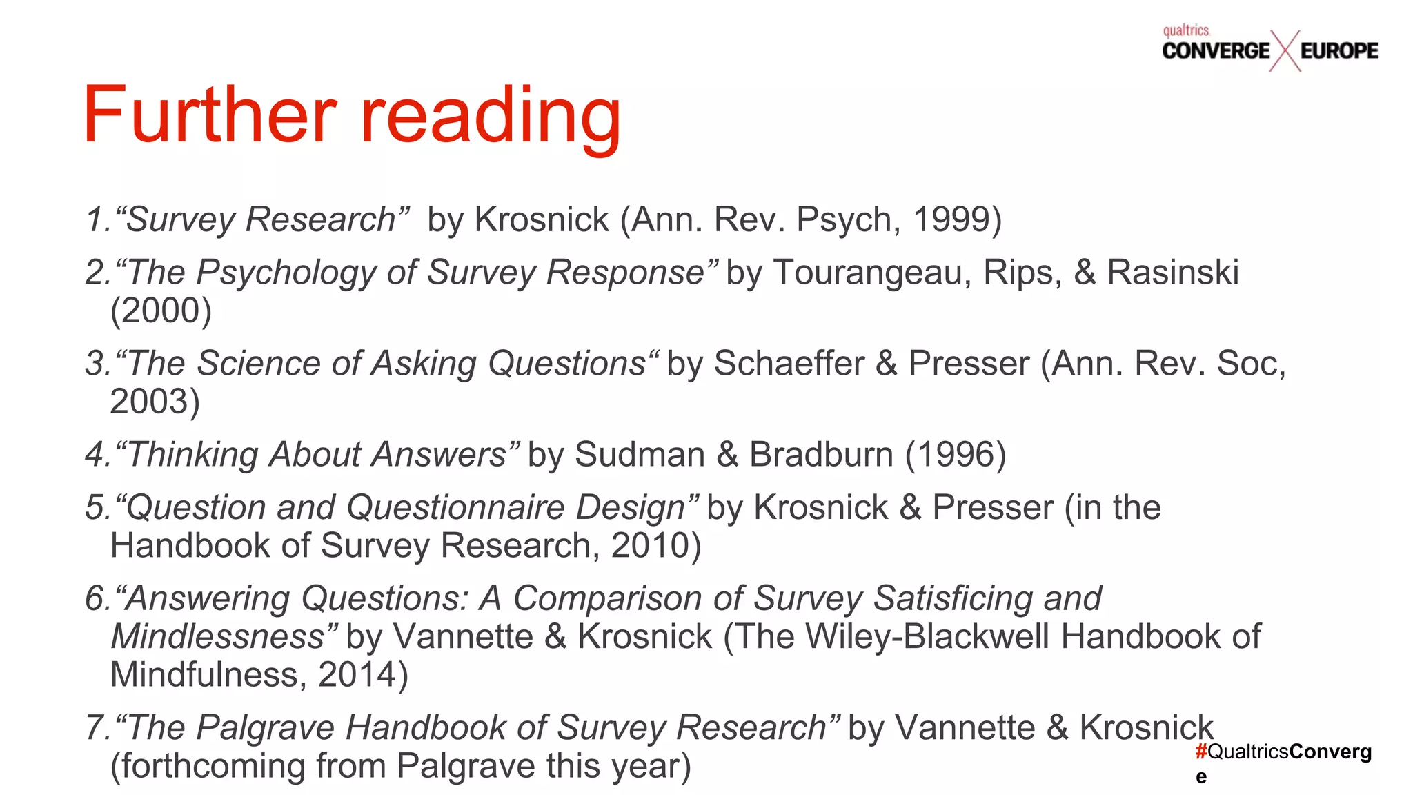 #QualtricsConverg
e
1.“Survey Research” by Krosnick (Ann. Rev. Psych, 1999)
2.“The Psychology of Survey Response” by Tourangeau, Rips, & Rasinski
(2000)
3.“The Science of Asking Questions“ by Schaeffer & Presser (Ann. Rev. Soc,
2003)
4.“Thinking About Answers” by Sudman & Bradburn (1996)
5.“Question and Questionnaire Design” by Krosnick & Presser (in the
Handbook of Survey Research, 2010)
6.“Answering Questions: A Comparison of Survey Satisficing and
Mindlessness” by Vannette & Krosnick (The Wiley-Blackwell Handbook of
Mindfulness, 2014)
7.“The Palgrave Handbook of Survey Research” by Vannette & Krosnick
(forthcoming from Palgrave this year)
Further reading
 