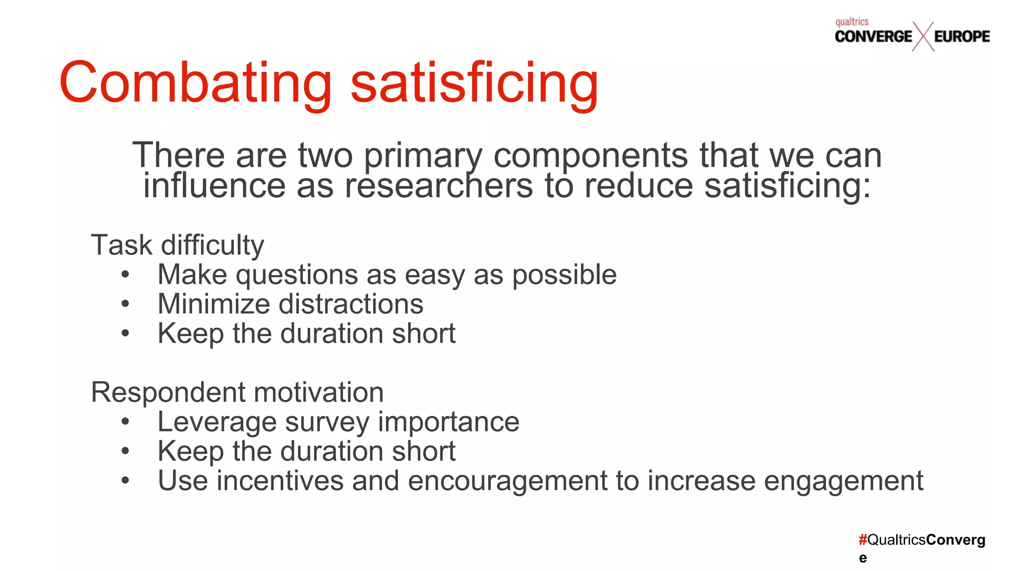 #QualtricsConverg
e
There are two primary components that we can
influence as researchers to reduce satisficing:
Task difficulty
• Make questions as easy as possible
• Minimize distractions
• Keep the duration short
Respondent motivation
• Leverage survey importance
• Keep the duration short
• Use incentives and encouragement to increase engagement
Combating satisficing
 