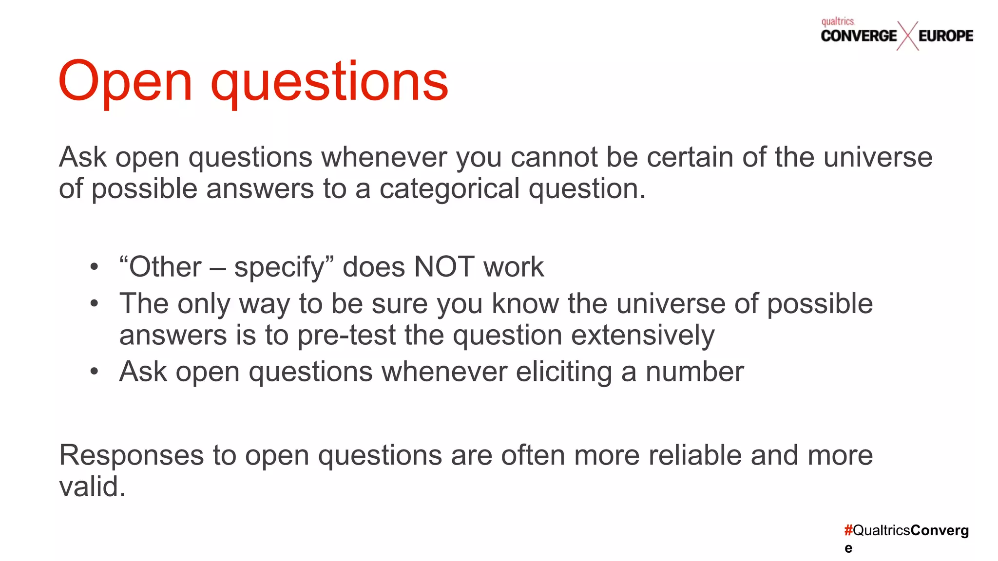 #QualtricsConverg
e
Ask open questions whenever you cannot be certain of the universe
of possible answers to a categorical question.
• “Other – specify” does NOT work
• The only way to be sure you know the universe of possible
answers is to pre-test the question extensively
• Ask open questions whenever eliciting a number
Responses to open questions are often more reliable and more
valid.
Open questions
 