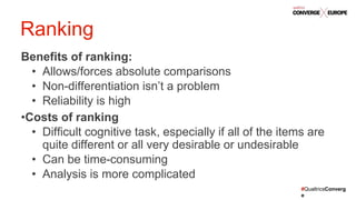 #QualtricsConverg
e
Benefits of ranking:
• Allows/forces absolute comparisons
• Non-differentiation isn’t a problem
• Reliability is high
•Costs of ranking
• Difficult cognitive task, especially if all of the items are
quite different or all very desirable or undesirable
• Can be time-consuming
• Analysis is more complicated
Ranking
 