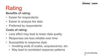#QualtricsConverg
e
Benefits of rating:
• Easier for respondents
• Easier to analyze the data
• Preferred by respondents
Costs of rating:
• Less effort may lead to lower data quality
• Responses are less reliable over time
• Susceptible to response style
• Avoiding ends of scales, acquiescence, etc.
• May lead to correlated response patterns
Rating
 