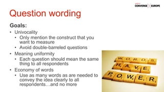 #QualtricsConverg
e
Goals:
• Univocality
• Only mention the construct that you
want to measure
• Avoid double-barreled questions
• Meaning uniformity
• Each question should mean the same
thing to all respondents
• Economy of words
• Use as many words as are needed to
convey the idea clearly to all
respondents…and no more
Question wording
 