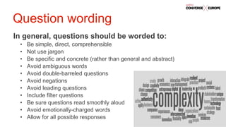 #QualtricsConverg
e
In general, questions should be worded to:
• Be simple, direct, comprehensible
• Not use jargon
• Be specific and concrete (rather than general and abstract)
• Avoid ambiguous words
• Avoid double-barreled questions
• Avoid negations
• Avoid leading questions
• Include filter questions
• Be sure questions read smoothly aloud
• Avoid emotionally-charged words
• Allow for all possible responses
Question wording
 