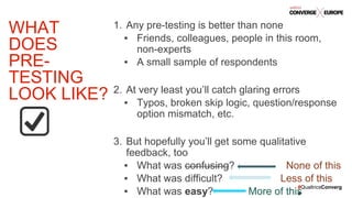 #QualtricsConverg
e
1. Any pre-testing is better than none
▪ Friends, colleagues, people in this room,
non-experts
▪ A small sample of respondents
2. At very least you’ll catch glaring errors
▪ Typos, broken skip logic, question/response
option mismatch, etc.
3. But hopefully you’ll get some qualitative
feedback, too
▪ What was confusing? None of this
▪ What was difficult? Less of this
▪ What was easy? More of this
WHAT
DOES
PRE-
TESTING
LOOK LIKE?
 