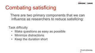 #QualtricsConverg
e
There are two primary components that we can
influence as researchers to reduce satisficing:
Task difficulty
• Make questions as easy as possible
• Minimize distractions
• Keep the duration short
Combating satisficing
 