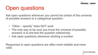#QualtricsConverg
e
Ask open questions whenever you cannot be certain of the universe
of possible answers to a categorical question.
• “Other – specify” does NOT work
• The only way to be sure you know the universe of possible
answers is to pre-test the question extensively
• Ask open questions whenever eliciting a number
Responses to open questions are often more reliable and more
valid.
Open questions
 