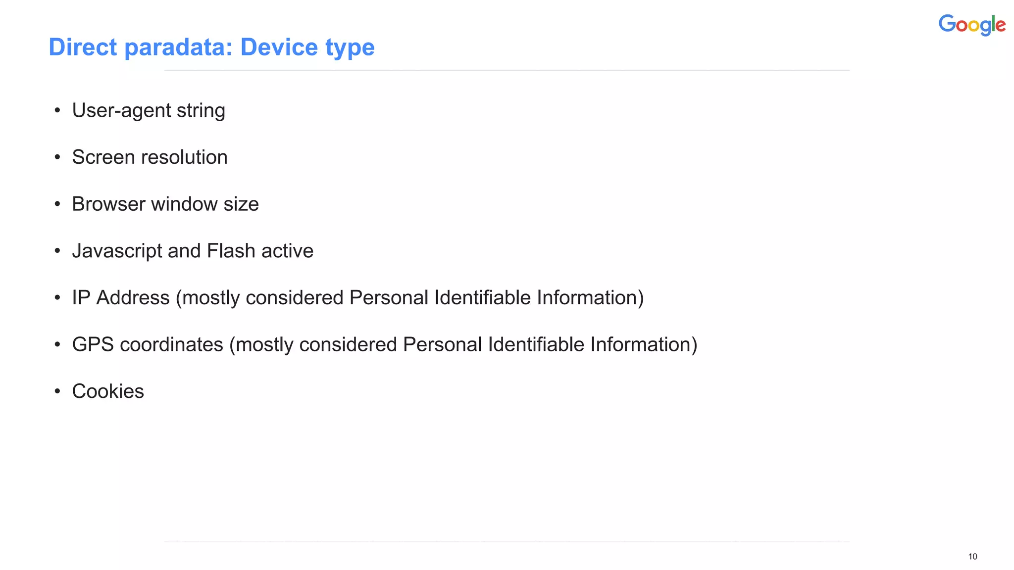 Direct paradata: Device type
• User-agent string
• Screen resolution
• Browser window size
• Javascript and Flash active
• IP Address (mostly considered Personal Identifiable Information)
• GPS coordinates (mostly considered Personal Identifiable Information)
• Cookies
10
 